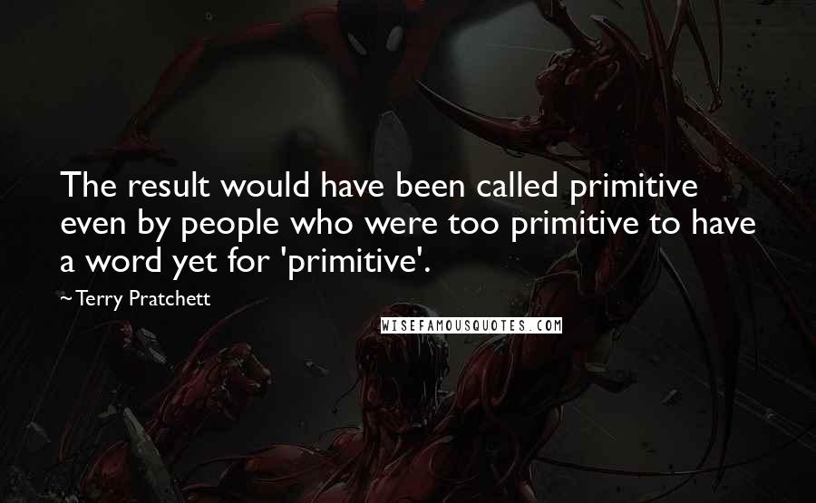 Terry Pratchett Quotes: The result would have been called primitive even by people who were too primitive to have a word yet for 'primitive'.