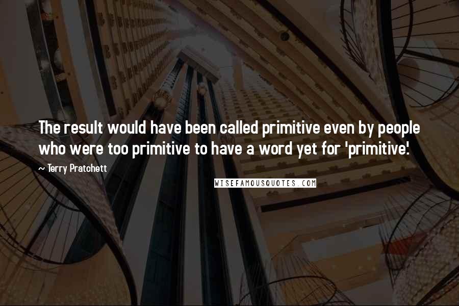 Terry Pratchett Quotes: The result would have been called primitive even by people who were too primitive to have a word yet for 'primitive'.