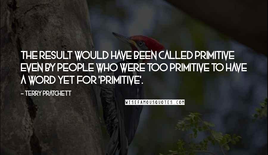 Terry Pratchett Quotes: The result would have been called primitive even by people who were too primitive to have a word yet for 'primitive'.