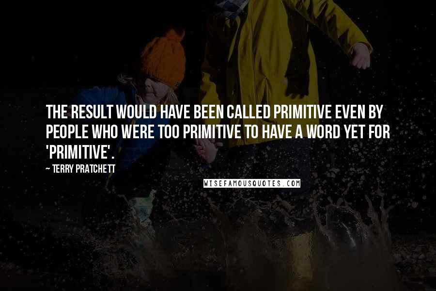 Terry Pratchett Quotes: The result would have been called primitive even by people who were too primitive to have a word yet for 'primitive'.