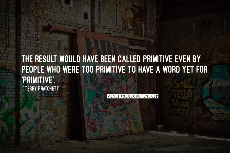 Terry Pratchett Quotes: The result would have been called primitive even by people who were too primitive to have a word yet for 'primitive'.