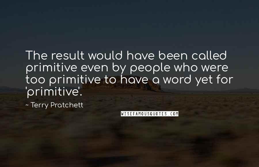 Terry Pratchett Quotes: The result would have been called primitive even by people who were too primitive to have a word yet for 'primitive'.