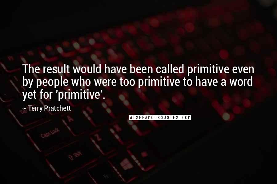 Terry Pratchett Quotes: The result would have been called primitive even by people who were too primitive to have a word yet for 'primitive'.