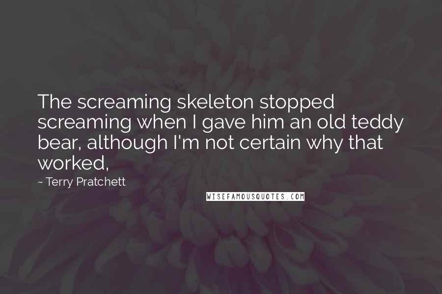 Terry Pratchett Quotes: The screaming skeleton stopped screaming when I gave him an old teddy bear, although I'm not certain why that worked,