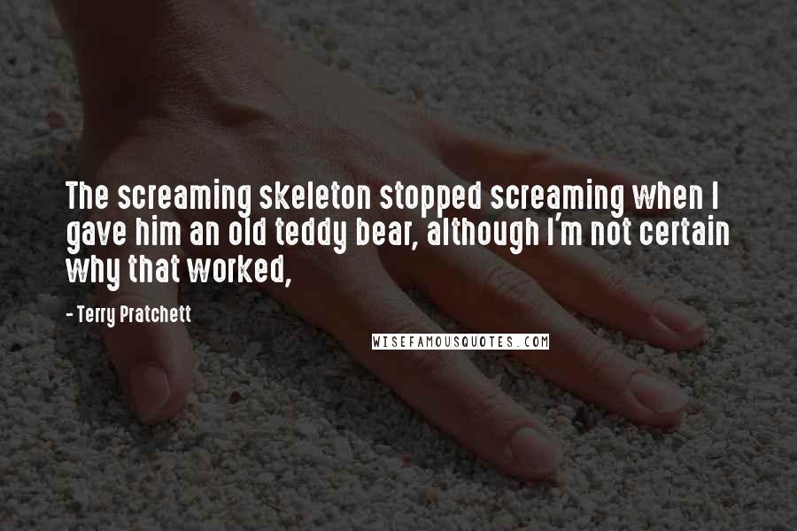 Terry Pratchett Quotes: The screaming skeleton stopped screaming when I gave him an old teddy bear, although I'm not certain why that worked,