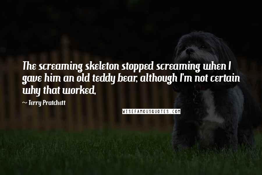 Terry Pratchett Quotes: The screaming skeleton stopped screaming when I gave him an old teddy bear, although I'm not certain why that worked,