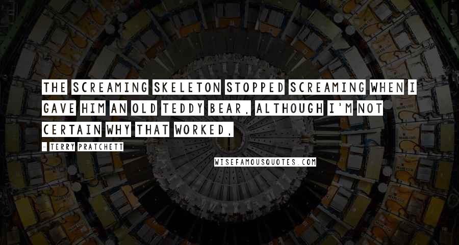 Terry Pratchett Quotes: The screaming skeleton stopped screaming when I gave him an old teddy bear, although I'm not certain why that worked,