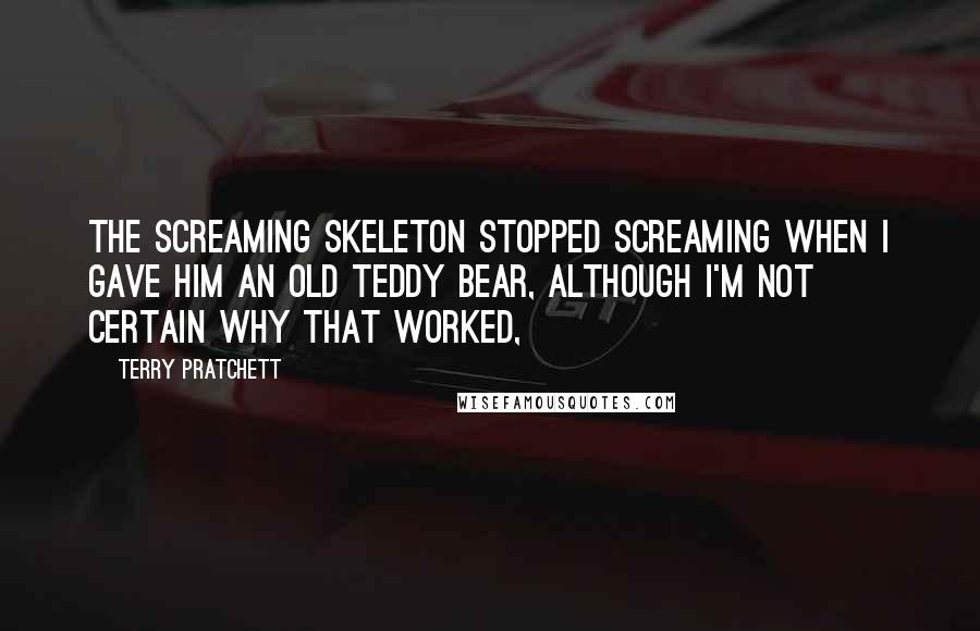 Terry Pratchett Quotes: The screaming skeleton stopped screaming when I gave him an old teddy bear, although I'm not certain why that worked,