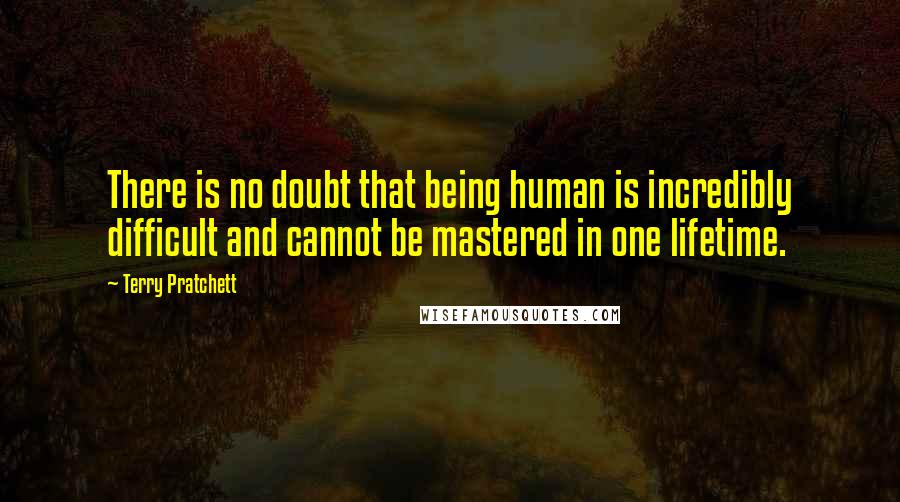 Terry Pratchett Quotes: There is no doubt that being human is incredibly difficult and cannot be mastered in one lifetime.