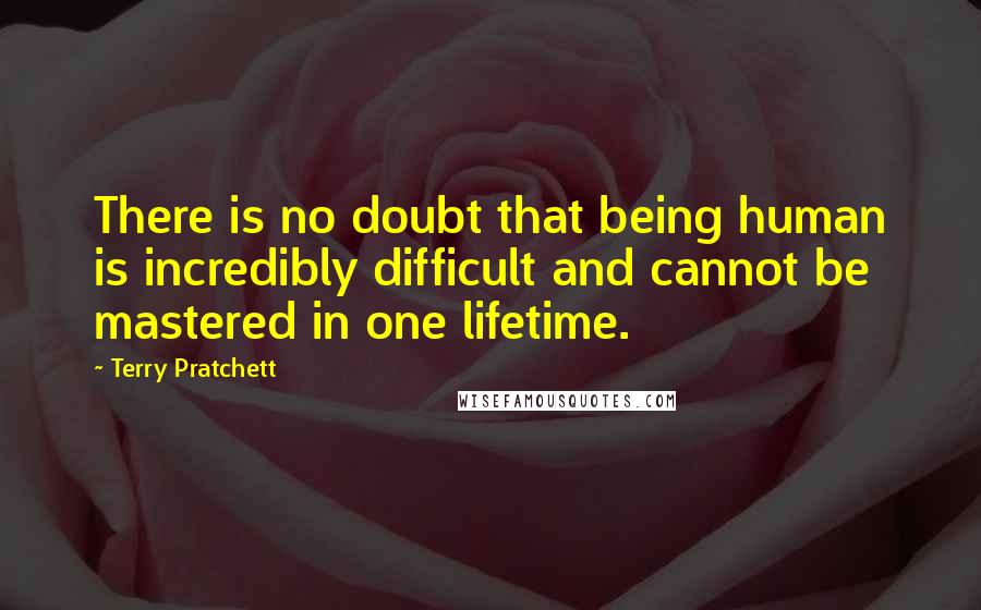 Terry Pratchett Quotes: There is no doubt that being human is incredibly difficult and cannot be mastered in one lifetime.