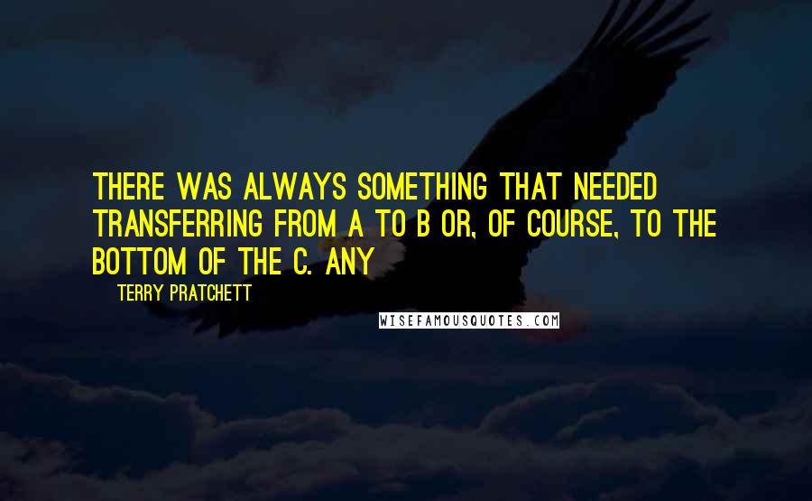 Terry Pratchett Quotes: There was always something that needed transferring from A to B or, of course, to the bottom of the C. Any