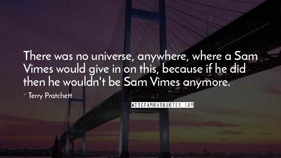Terry Pratchett Quotes: There was no universe, anywhere, where a Sam Vimes would give in on this, because if he did then he wouldn't be Sam Vimes anymore.