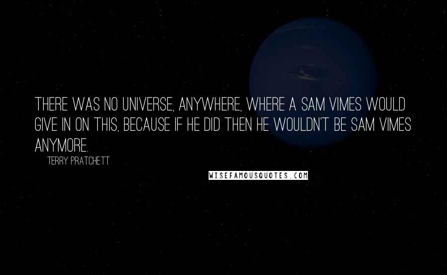 Terry Pratchett Quotes: There was no universe, anywhere, where a Sam Vimes would give in on this, because if he did then he wouldn't be Sam Vimes anymore.