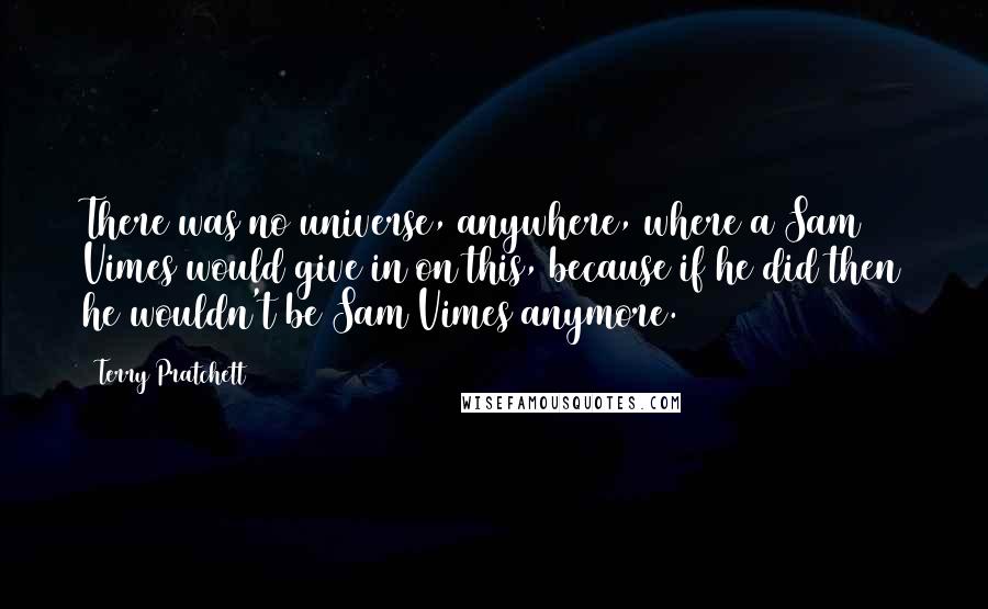 Terry Pratchett Quotes: There was no universe, anywhere, where a Sam Vimes would give in on this, because if he did then he wouldn't be Sam Vimes anymore.