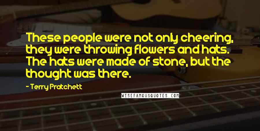Terry Pratchett Quotes: These people were not only cheering, they were throwing flowers and hats. The hats were made of stone, but the thought was there.