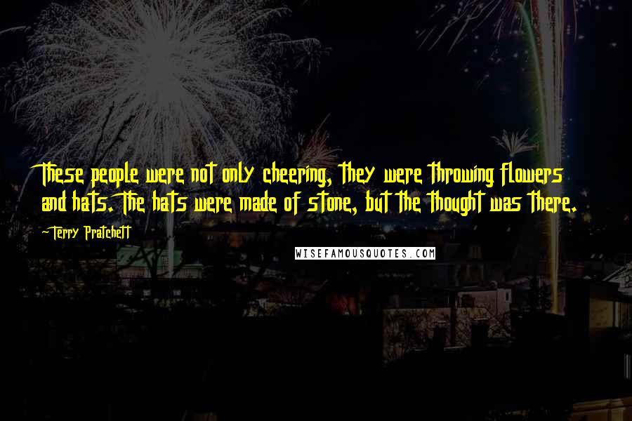 Terry Pratchett Quotes: These people were not only cheering, they were throwing flowers and hats. The hats were made of stone, but the thought was there.
