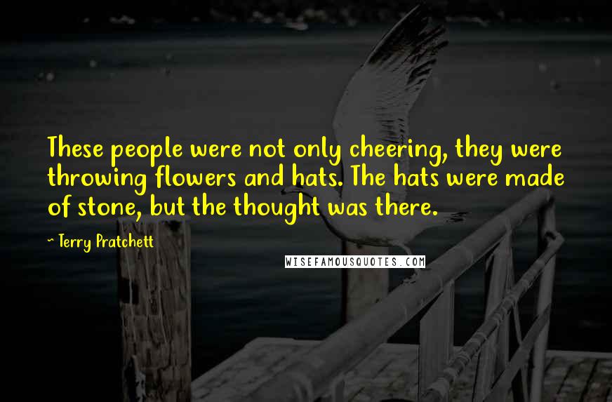 Terry Pratchett Quotes: These people were not only cheering, they were throwing flowers and hats. The hats were made of stone, but the thought was there.