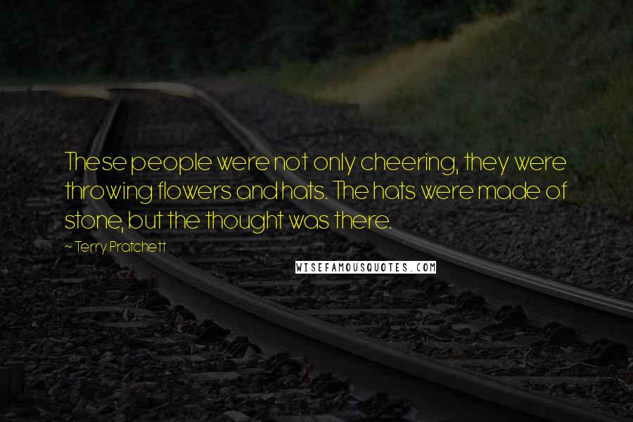 Terry Pratchett Quotes: These people were not only cheering, they were throwing flowers and hats. The hats were made of stone, but the thought was there.
