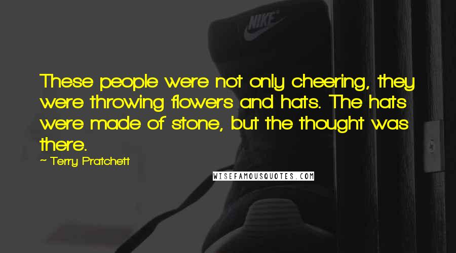 Terry Pratchett Quotes: These people were not only cheering, they were throwing flowers and hats. The hats were made of stone, but the thought was there.