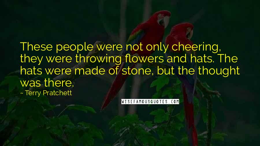 Terry Pratchett Quotes: These people were not only cheering, they were throwing flowers and hats. The hats were made of stone, but the thought was there.