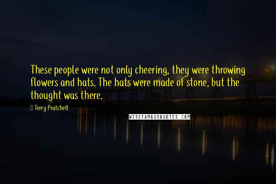Terry Pratchett Quotes: These people were not only cheering, they were throwing flowers and hats. The hats were made of stone, but the thought was there.