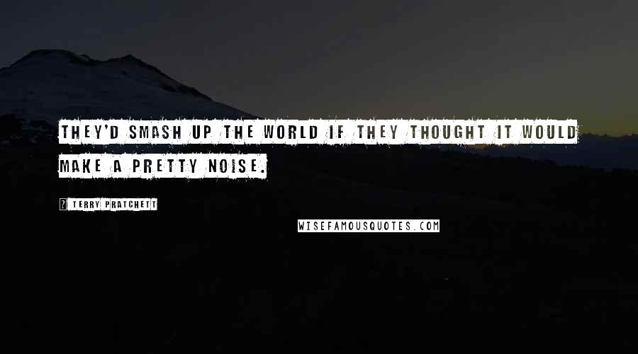 Terry Pratchett Quotes: They'd smash up the world if they thought it would make a pretty noise.