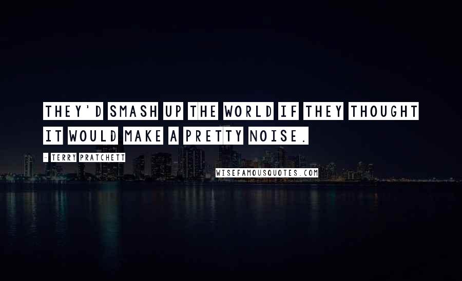 Terry Pratchett Quotes: They'd smash up the world if they thought it would make a pretty noise.