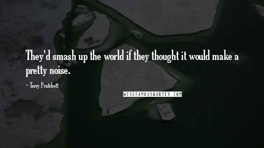 Terry Pratchett Quotes: They'd smash up the world if they thought it would make a pretty noise.