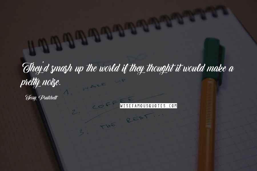 Terry Pratchett Quotes: They'd smash up the world if they thought it would make a pretty noise.