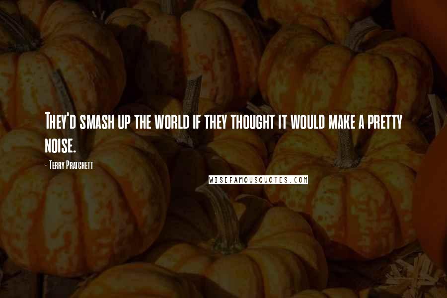 Terry Pratchett Quotes: They'd smash up the world if they thought it would make a pretty noise.