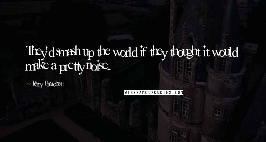 Terry Pratchett Quotes: They'd smash up the world if they thought it would make a pretty noise.