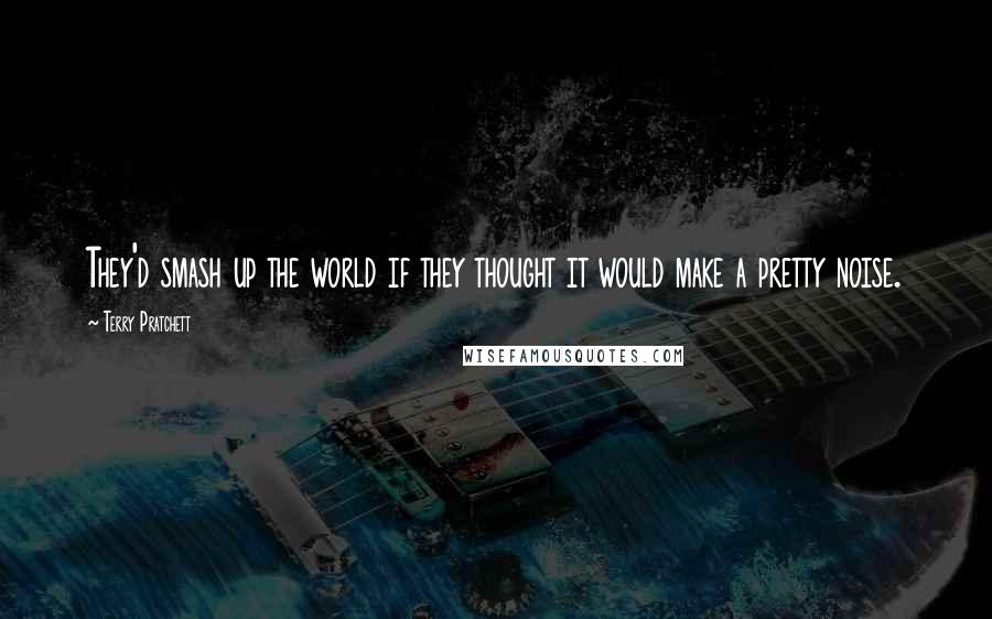 Terry Pratchett Quotes: They'd smash up the world if they thought it would make a pretty noise.