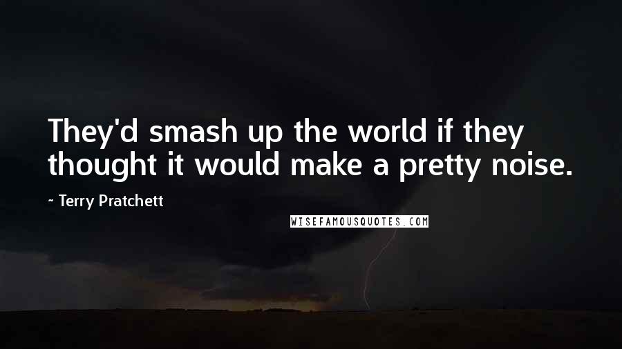 Terry Pratchett Quotes: They'd smash up the world if they thought it would make a pretty noise.