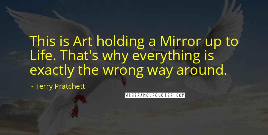 Terry Pratchett Quotes: This is Art holding a Mirror up to Life. That's why everything is exactly the wrong way around.