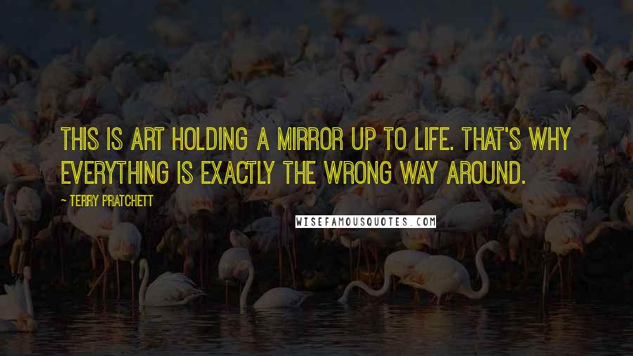 Terry Pratchett Quotes: This is Art holding a Mirror up to Life. That's why everything is exactly the wrong way around.