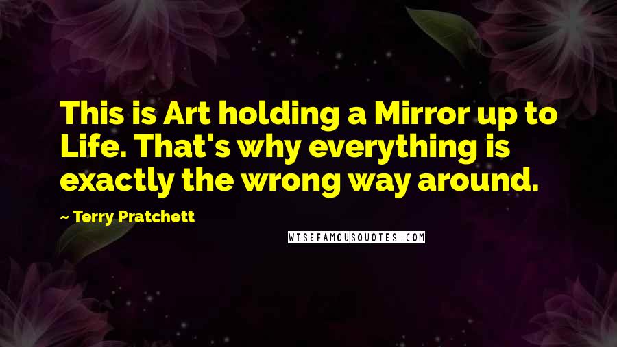 Terry Pratchett Quotes: This is Art holding a Mirror up to Life. That's why everything is exactly the wrong way around.