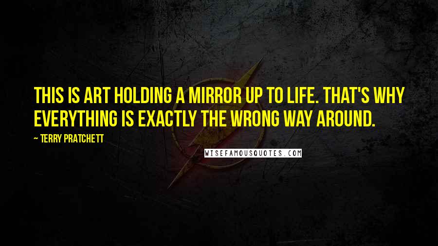 Terry Pratchett Quotes: This is Art holding a Mirror up to Life. That's why everything is exactly the wrong way around.