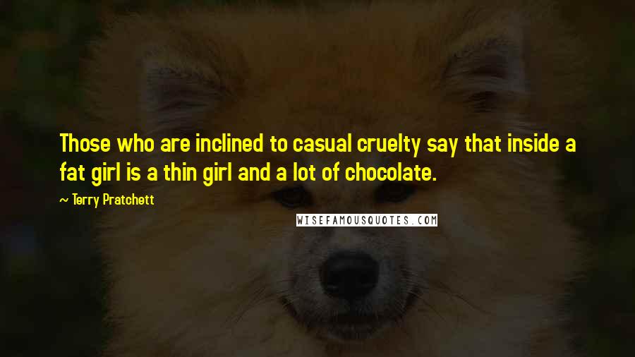 Terry Pratchett Quotes: Those who are inclined to casual cruelty say that inside a fat girl is a thin girl and a lot of chocolate.