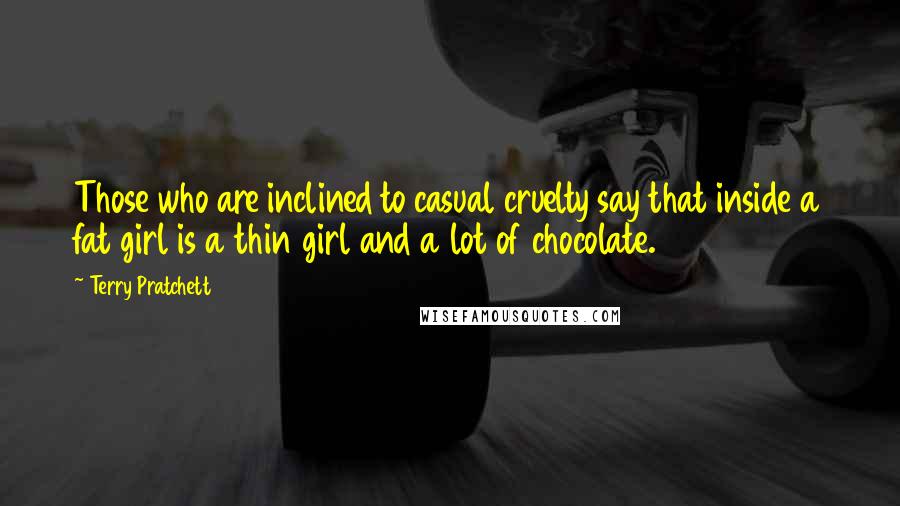 Terry Pratchett Quotes: Those who are inclined to casual cruelty say that inside a fat girl is a thin girl and a lot of chocolate.