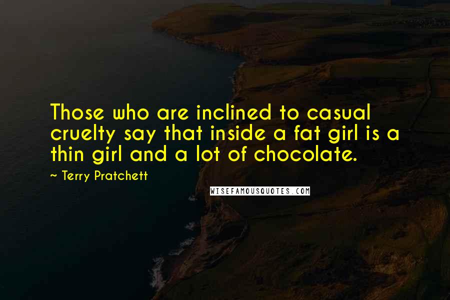 Terry Pratchett Quotes: Those who are inclined to casual cruelty say that inside a fat girl is a thin girl and a lot of chocolate.