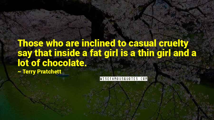 Terry Pratchett Quotes: Those who are inclined to casual cruelty say that inside a fat girl is a thin girl and a lot of chocolate.