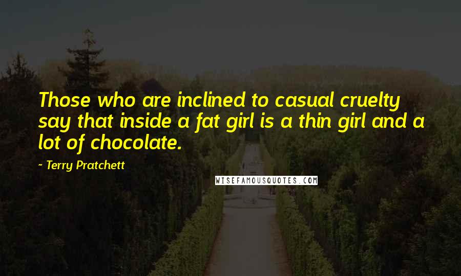 Terry Pratchett Quotes: Those who are inclined to casual cruelty say that inside a fat girl is a thin girl and a lot of chocolate.