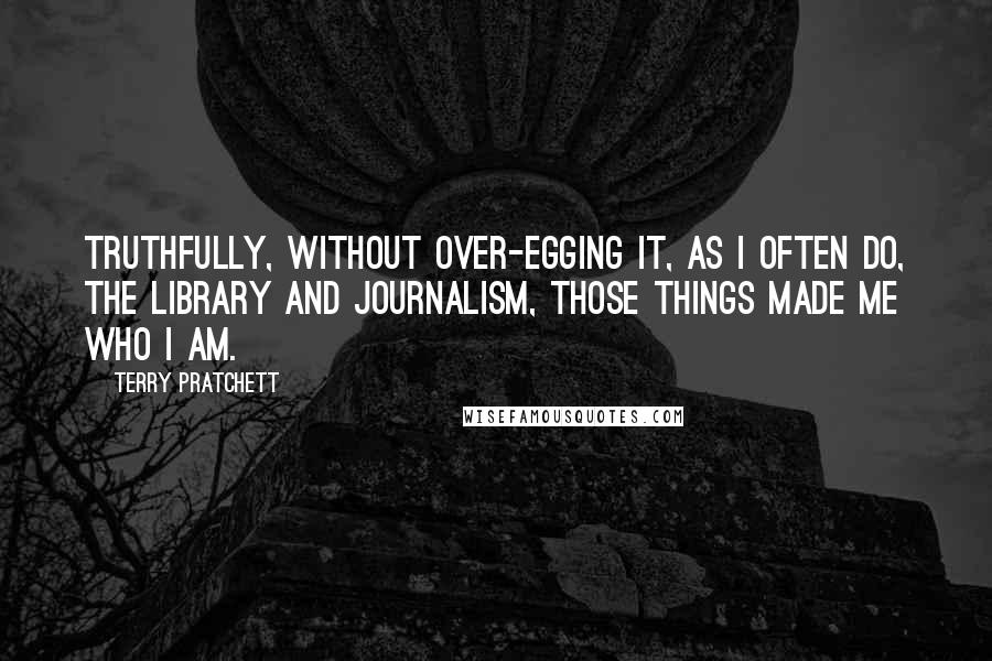 Terry Pratchett Quotes: Truthfully, without over-egging it, as I often do, the library and journalism, those things made me who I am.