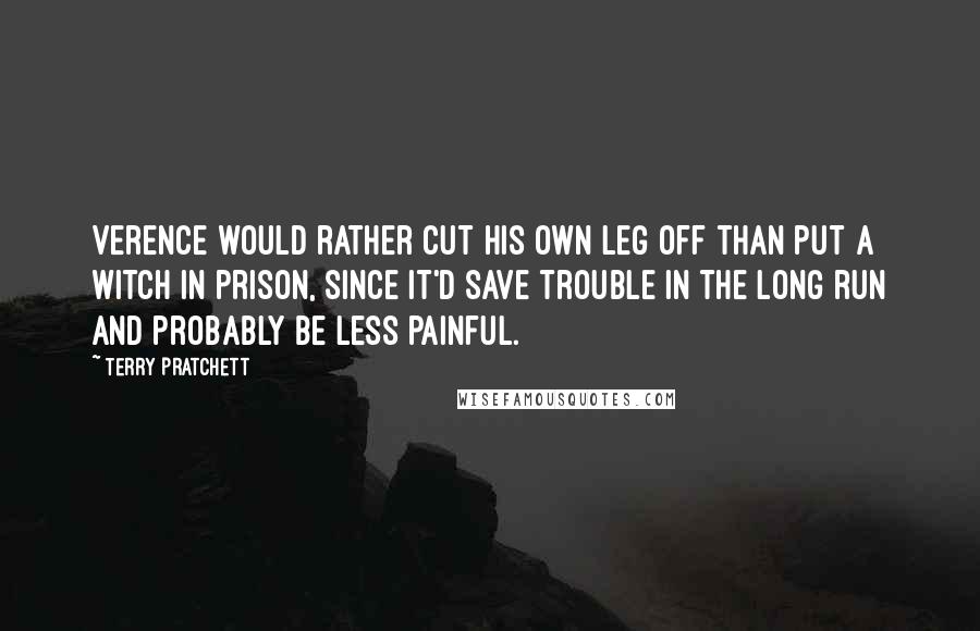 Terry Pratchett Quotes: Verence would rather cut his own leg off than put a witch in prison, since it'd save trouble in the long run and probably be less painful.