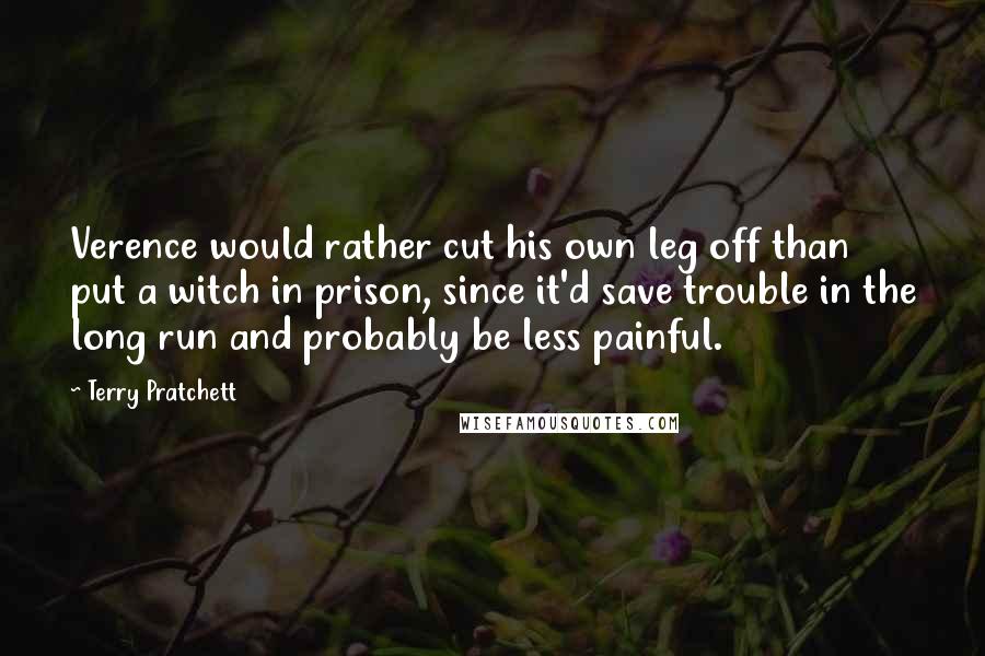 Terry Pratchett Quotes: Verence would rather cut his own leg off than put a witch in prison, since it'd save trouble in the long run and probably be less painful.