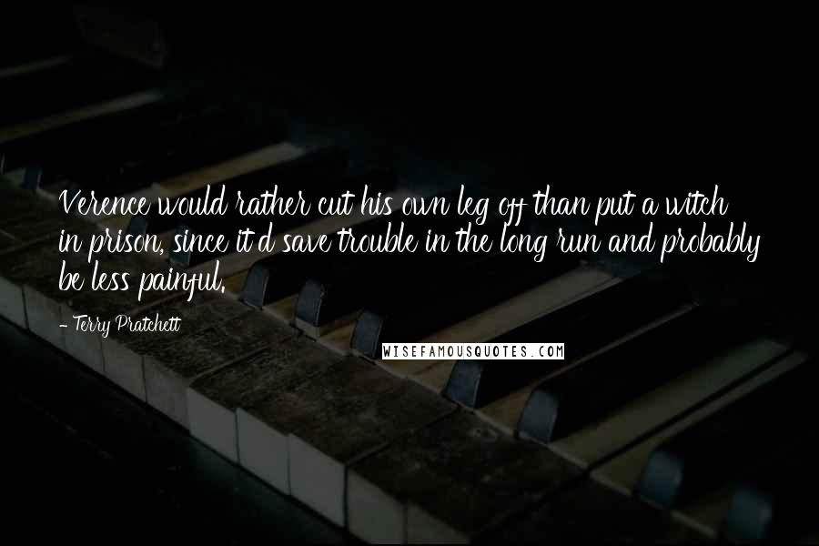 Terry Pratchett Quotes: Verence would rather cut his own leg off than put a witch in prison, since it'd save trouble in the long run and probably be less painful.