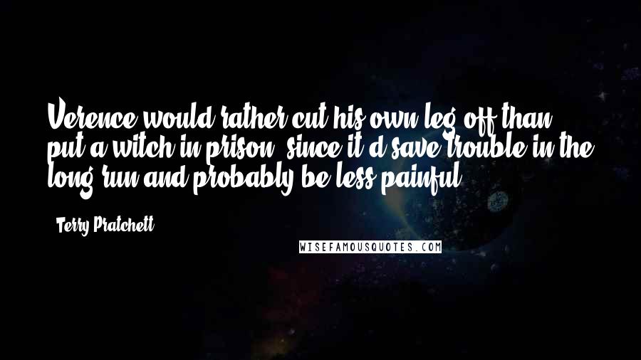 Terry Pratchett Quotes: Verence would rather cut his own leg off than put a witch in prison, since it'd save trouble in the long run and probably be less painful.