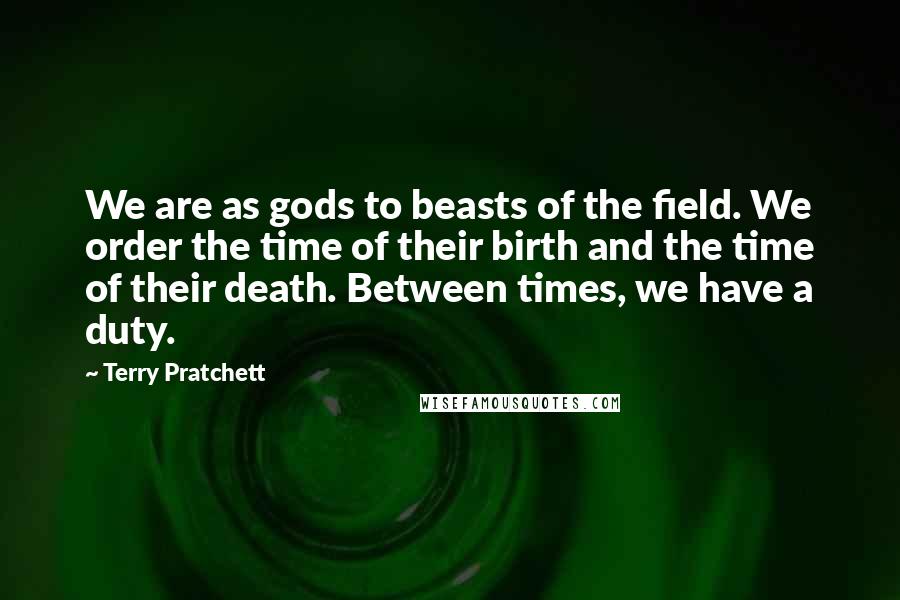 Terry Pratchett Quotes: We are as gods to beasts of the field. We order the time of their birth and the time of their death. Between times, we have a duty.