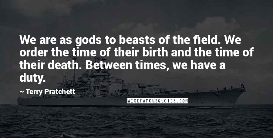 Terry Pratchett Quotes: We are as gods to beasts of the field. We order the time of their birth and the time of their death. Between times, we have a duty.