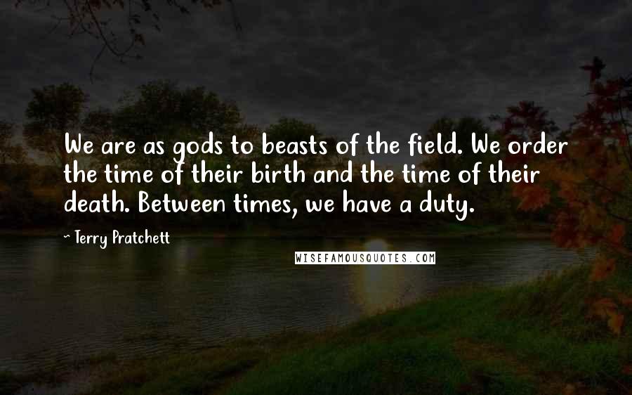 Terry Pratchett Quotes: We are as gods to beasts of the field. We order the time of their birth and the time of their death. Between times, we have a duty.